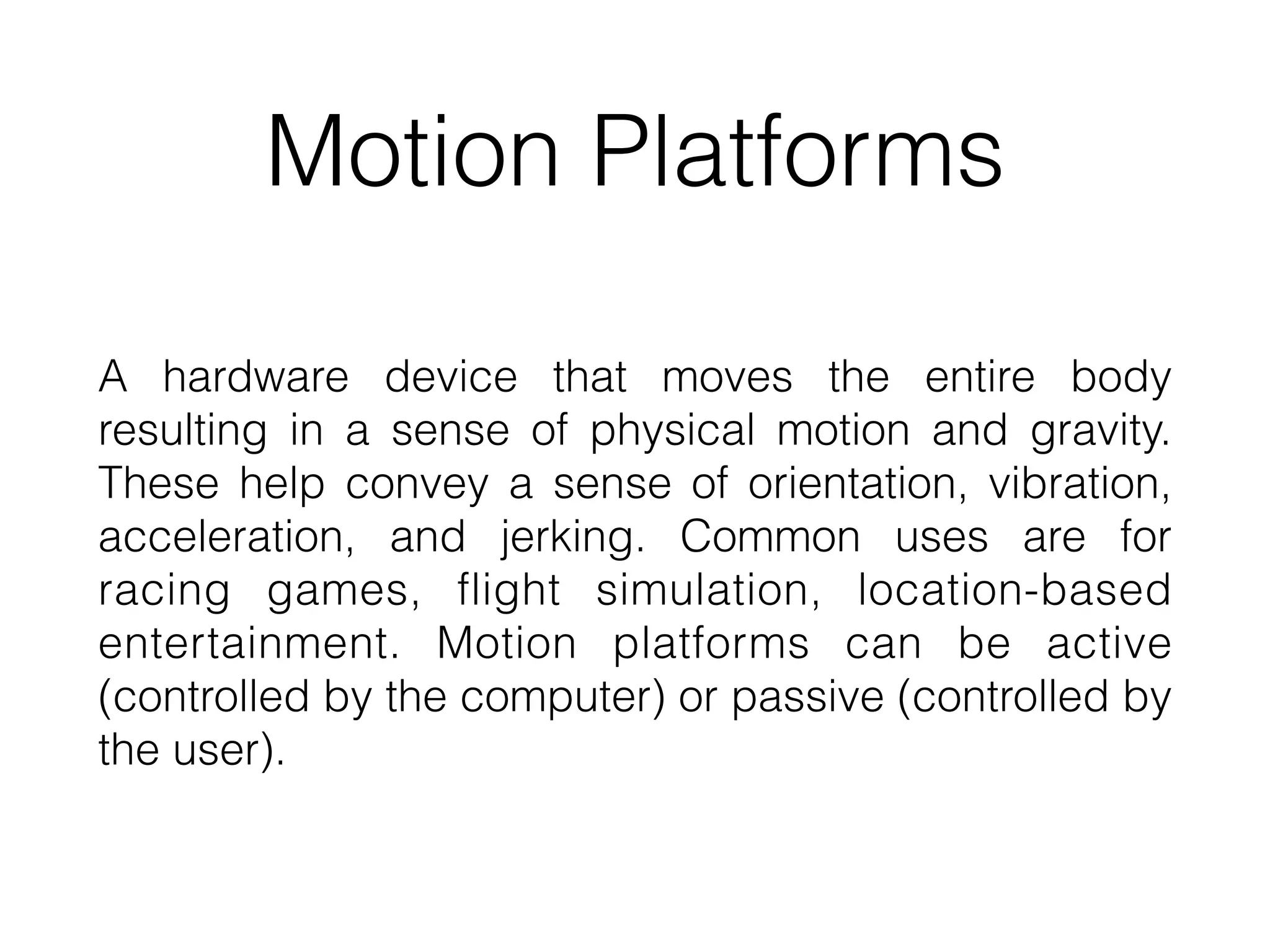 Motion Platforms
A hardware device that moves the entire body
resulting in a sense of physical motion and gravity.
These help convey a sense of orientation, vibration,
acceleration, and jerking. Common uses are for
racing games, flight simulation, location-based
entertainment. Motion platforms can be active
(controlled by the computer) or passive (controlled by
the user).
 