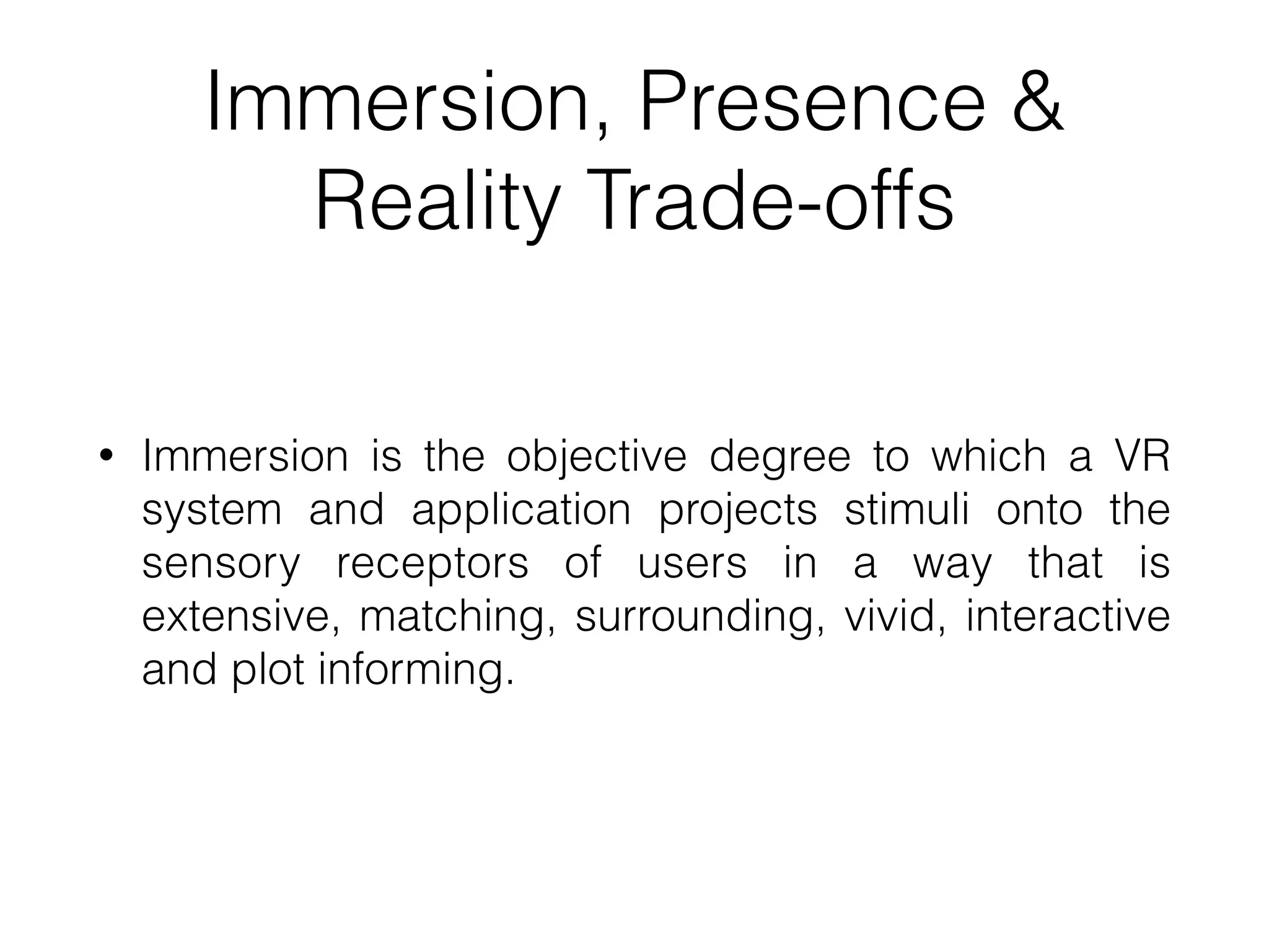 Immersion, Presence &
Reality Trade-offs
• Immersion is the objective degree to which a VR
system and application projects stimuli onto the
sensory receptors of users in a way that is
extensive, matching, surrounding, vivid, interactive
and plot informing.
 