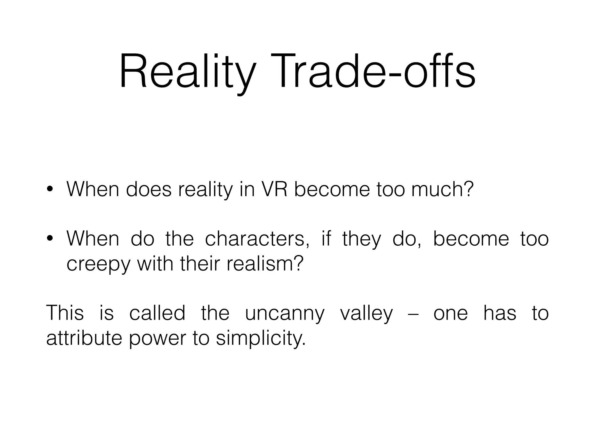 Reality Trade-offs
• When does reality in VR become too much?


• When do the characters, if they do, become too
creepy with their realism?


This is called the uncanny valley – one has to
attribute power to simplicity.
 