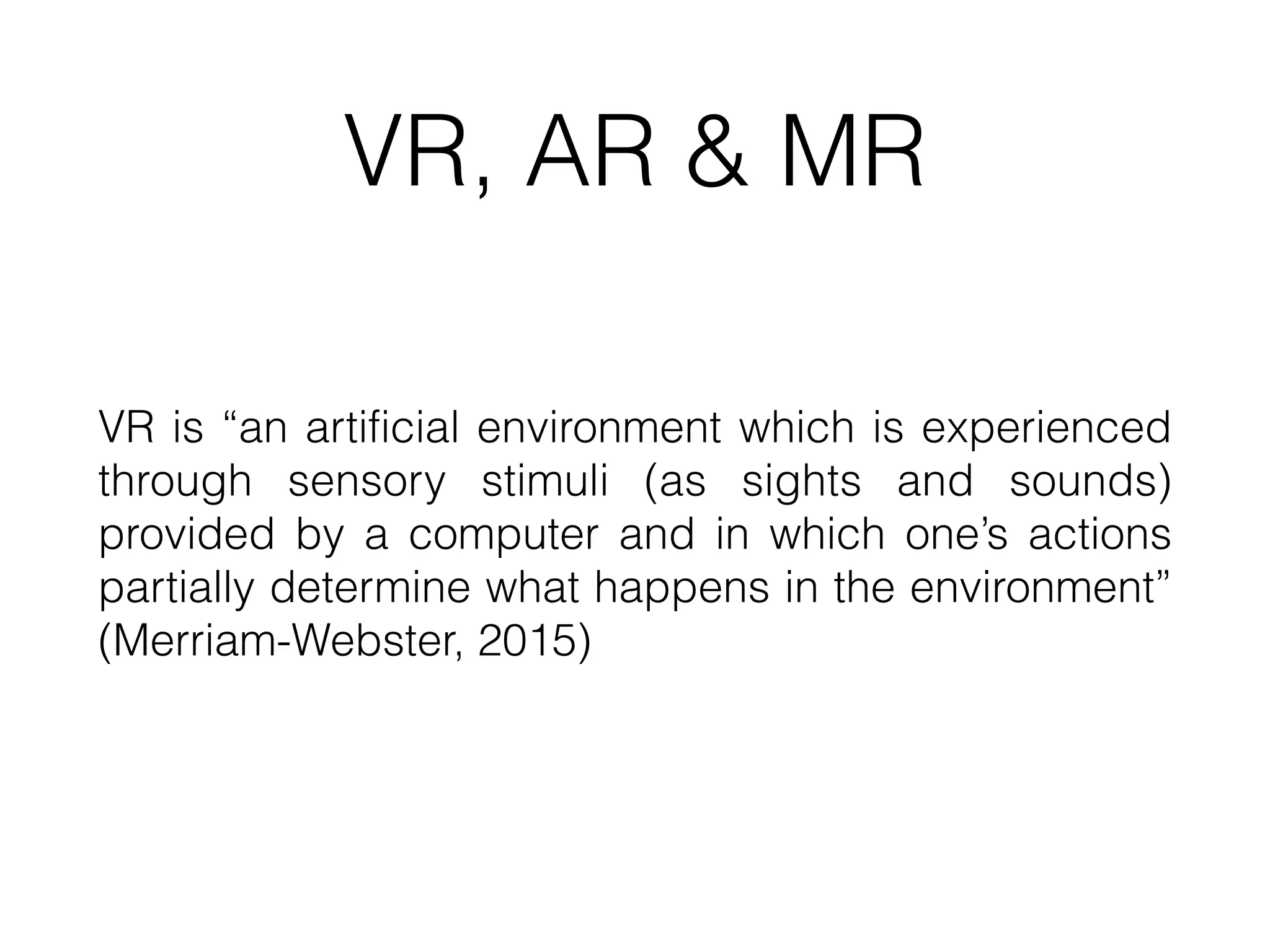 VR, AR & MR
VR is “an artificial environment which is experienced
through sensory stimuli (as sights and sounds)
provided by a computer and in which one’s actions
partially determine what happens in the environment”
(Merriam-Webster, 2015)
 