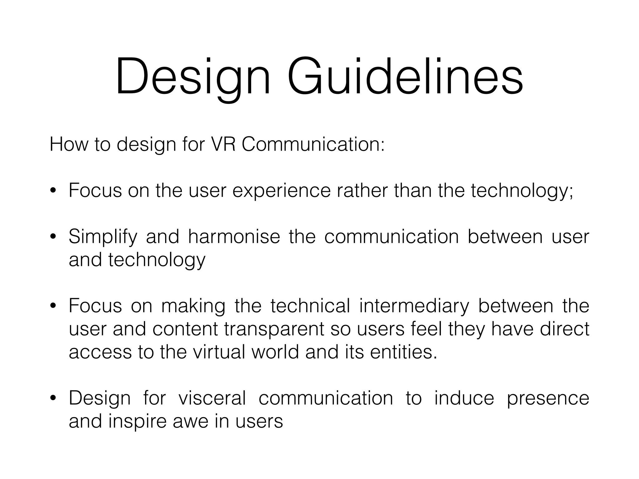 Design Guidelines
How to design for VR Communication:


• Focus on the user experience rather than the technology;


• Simplify and harmonise the communication between user
and technology


• Focus on making the technical intermediary between the
user and content transparent so users feel they have direct
access to the virtual world and its entities.


• Design for visceral communication to induce presence
and inspire awe in users
 