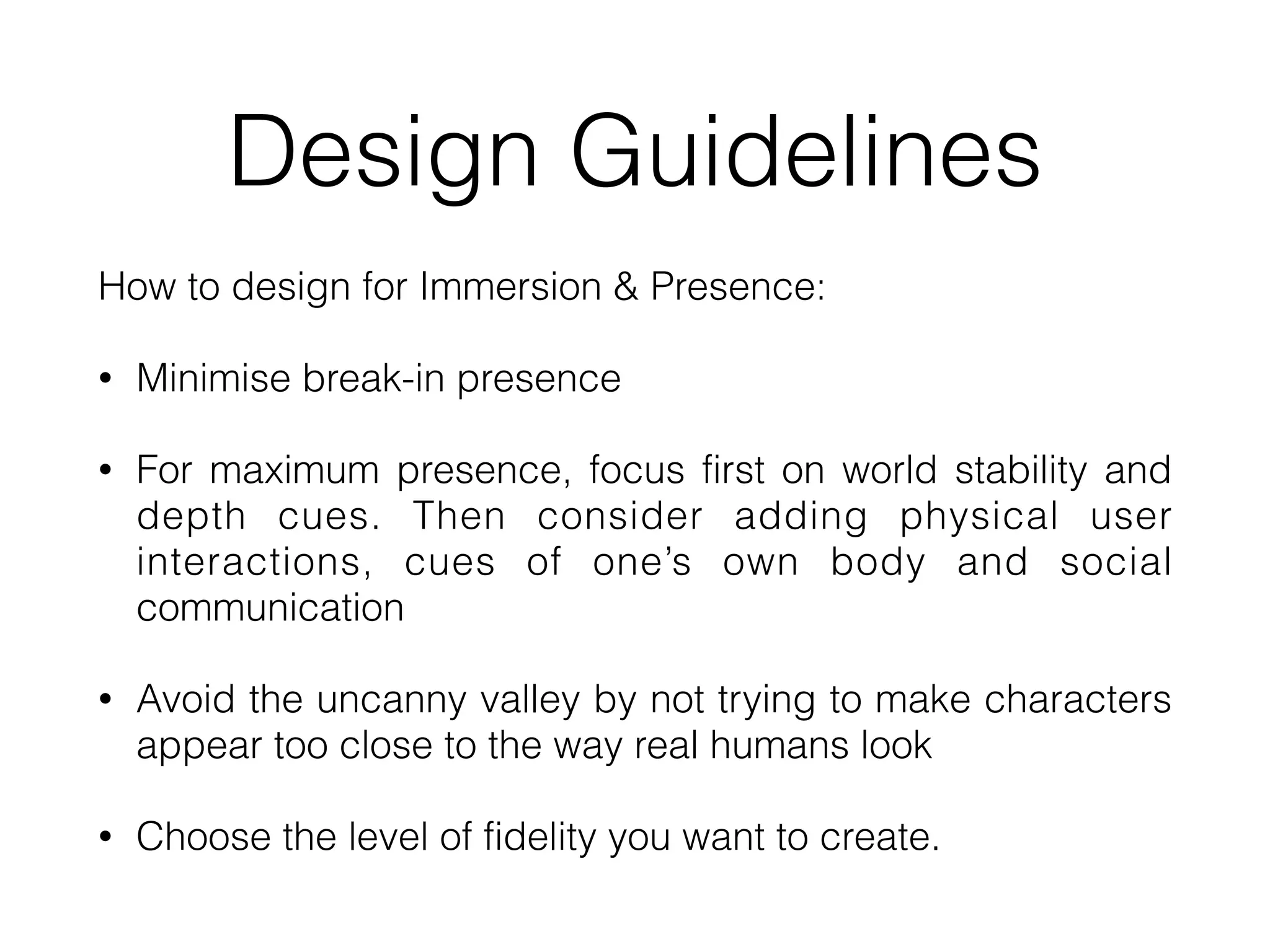 Design Guidelines
How to design for Immersion & Presence:


• Minimise break-in presence


• For maximum presence, focus first on world stability and
depth cues. Then consider adding physical user
interactions, cues of one’s own body and social
communication


• Avoid the uncanny valley by not trying to make characters
appear too close to the way real humans look


• Choose the level of fidelity you want to create.
 