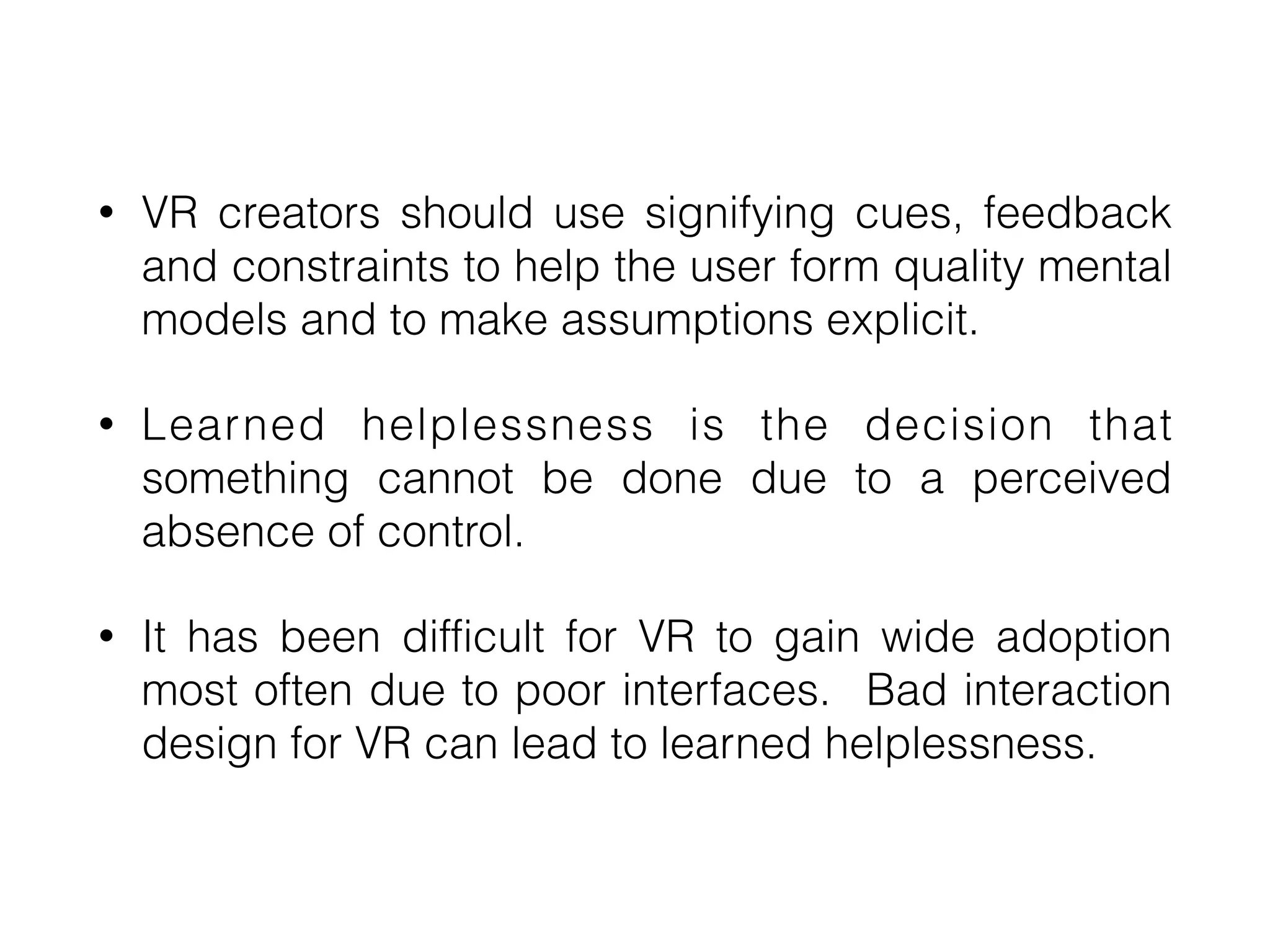 • VR creators should use signifying cues, feedback
and constraints to help the user form quality mental
models and to make assumptions explicit.


• Learned helplessness is the decision that
something cannot be done due to a perceived
absence of control.


• It has been difficult for VR to gain wide adoption
most often due to poor interfaces. Bad interaction
design for VR can lead to learned helplessness.
 