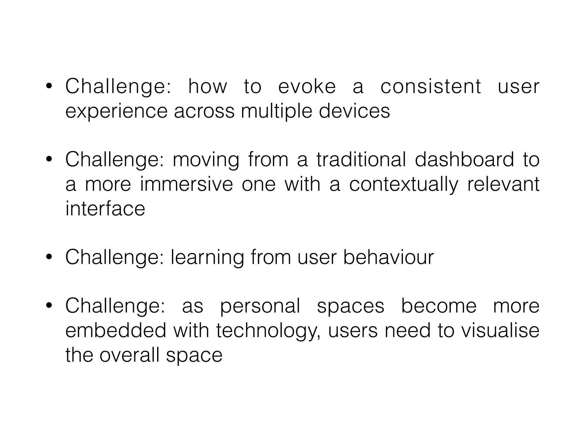 • Challenge: how to evoke a consistent user
experience across multiple devices


• Challenge: moving from a traditional dashboard to
a more immersive one with a contextually relevant
interface


• Challenge: learning from user behaviour


• Challenge: as personal spaces become more
embedded with technology, users need to visualise
the overall space
 