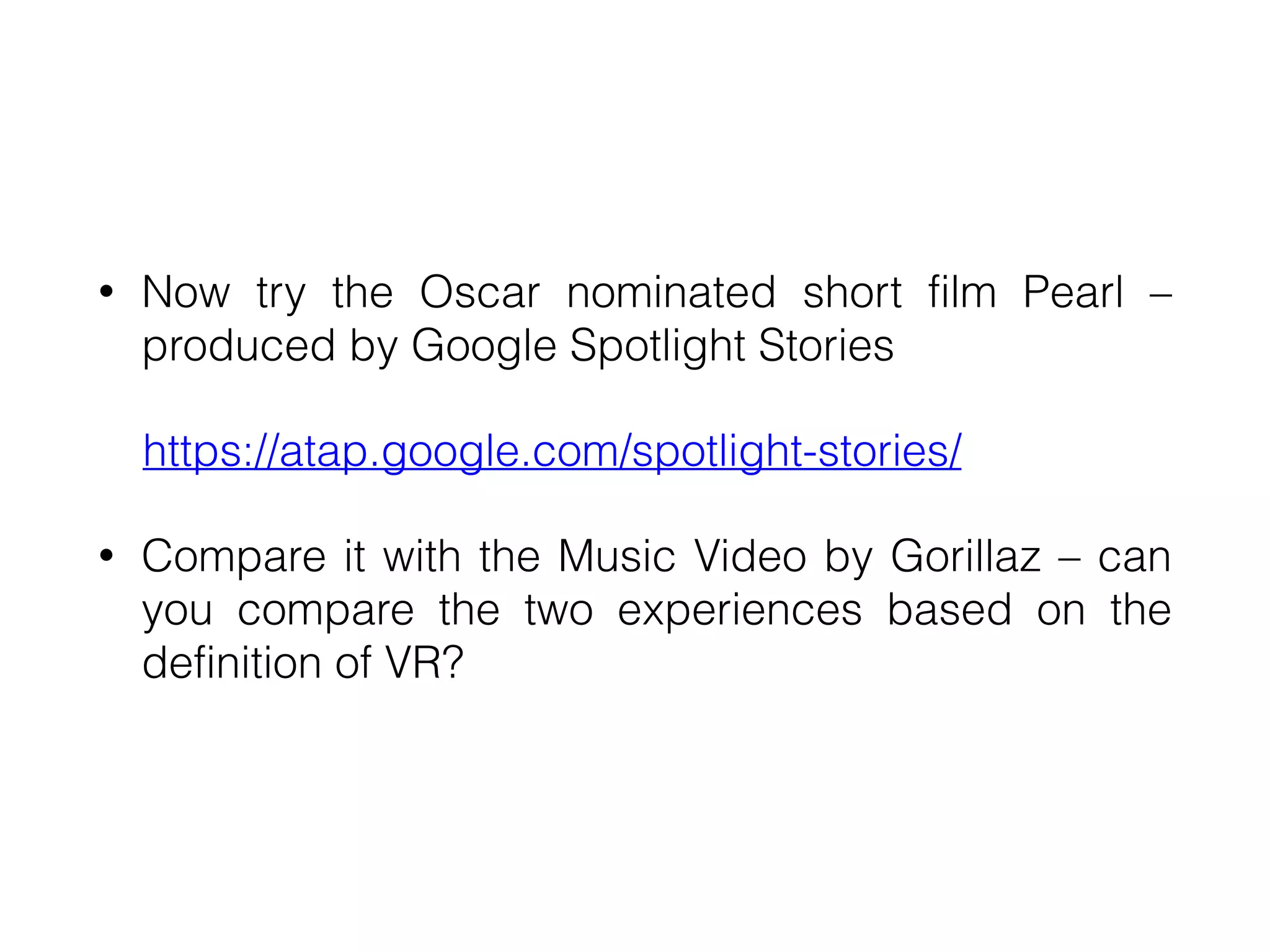 • Now try the Oscar nominated short film Pearl –
produced by Google Spotlight Stories


https://atap.google.com/spotlight-stories/


• Compare it with the Music Video by Gorillaz – can
you compare the two experiences based on the
definition of VR?
 