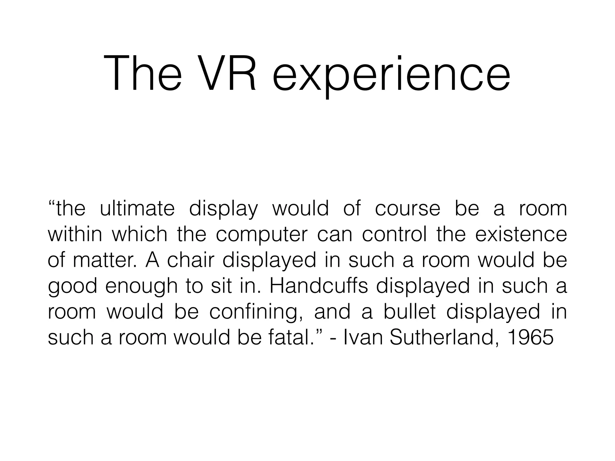 The VR experience
“the ultimate display would of course be a room
within which the computer can control the existence
of matter. A chair displayed in such a room would be
good enough to sit in. Handcuffs displayed in such a
room would be confining, and a bullet displayed in
such a room would be fatal.” - Ivan Sutherland, 1965
 