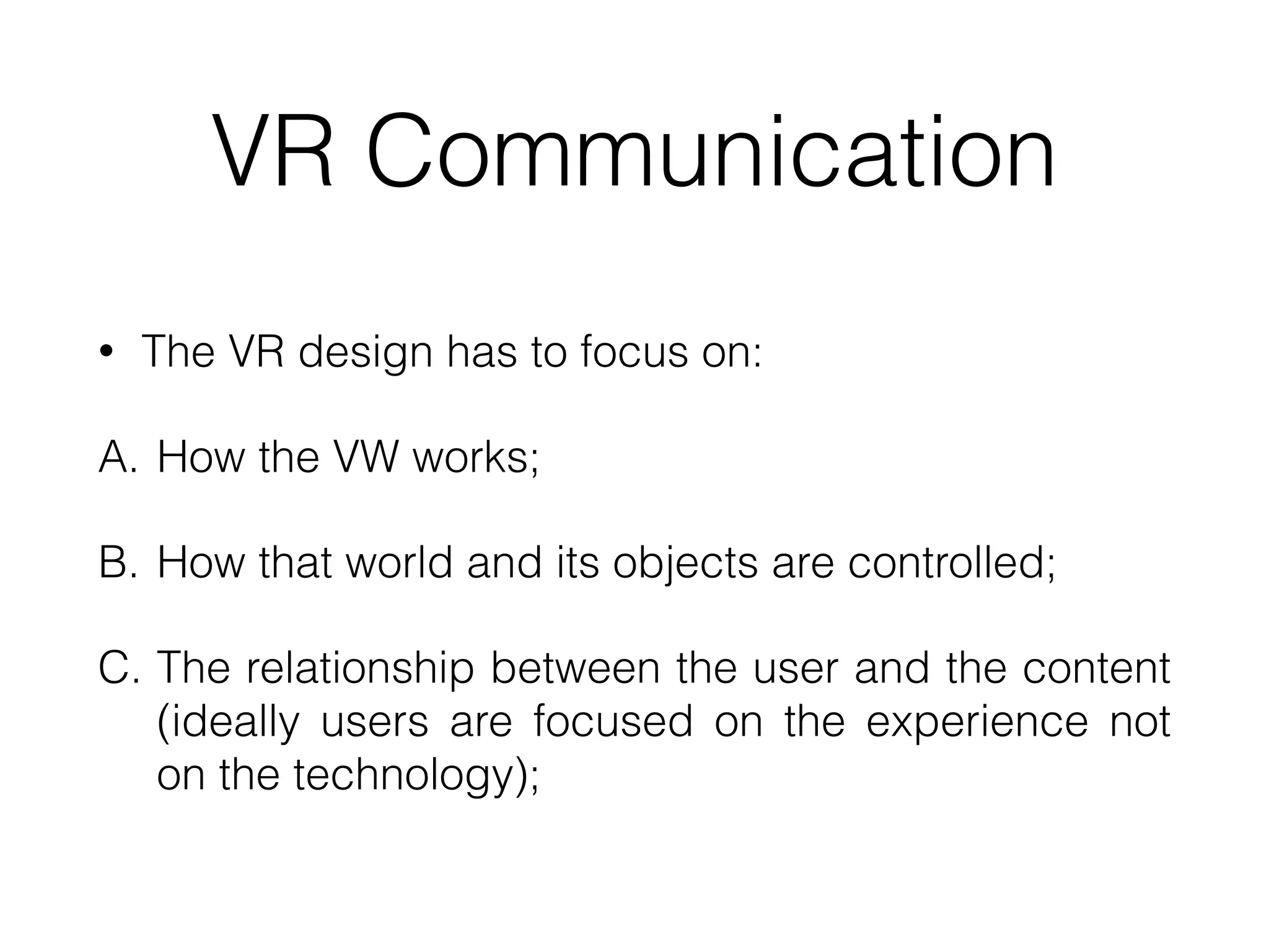 VR Communication
• The VR design has to focus on:


A. How the VW works;


B. How that world and its objects are controlled;


C. The relationship between the user and the content
(ideally users are focused on the experience not
on the technology);
 