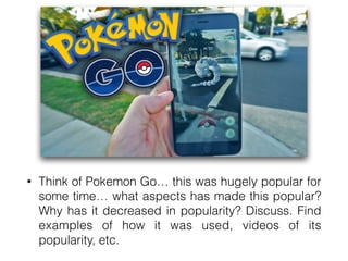 • Think of Pokemon Go… this was hugely popular for
some time… what aspects has made this popular?
Why has it decreased in popularity? Discuss. Find
examples of how it was used, videos of its
popularity, etc.
 
