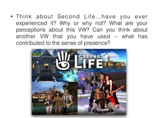 • Think about Second Life…have you ever
experienced it? Why or why not? What are your
perceptions about this VW? Can you think about
another VW that you have used – what has
contributed to the sense of presence?
 
