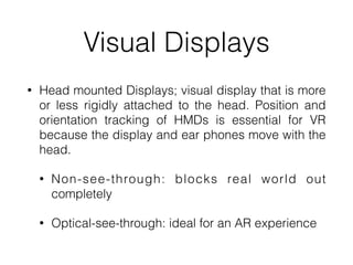 Visual Displays
• Head mounted Displays; visual display that is more
or less rigidly attached to the head. Position and
orientation tracking of HMDs is essential for VR
because the display and ear phones move with the
head.


• Non-see-through: blocks real world out
completely


• Optical-see-through: ideal for an AR experience
 