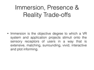Immersion, Presence &
Reality Trade-offs
• Immersion is the objective degree to which a VR
system and application projects stimuli onto the
sensory receptors of users in a way that is
extensive, matching, surrounding, vivid, interactive
and plot informing.
 