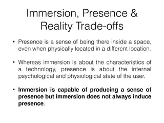 Immersion, Presence &
Reality Trade-offs
• Presence is a sense of being there inside a space,
even when physically located in a different location.


• Whereas immersion is about the characteristics of
a technology, presence is about the internal
psychological and physiological state of the user.


• Immersion is capable of producing a sense of
presence but immersion does not always induce
presence.
 