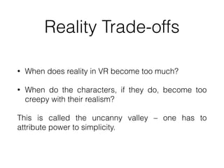 Reality Trade-offs
• When does reality in VR become too much?


• When do the characters, if they do, become too
creepy with their realism?


This is called the uncanny valley – one has to
attribute power to simplicity.
 