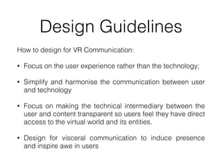 Design Guidelines
How to design for VR Communication:


• Focus on the user experience rather than the technology;


• Simplify and harmonise the communication between user
and technology


• Focus on making the technical intermediary between the
user and content transparent so users feel they have direct
access to the virtual world and its entities.


• Design for visceral communication to induce presence
and inspire awe in users
 