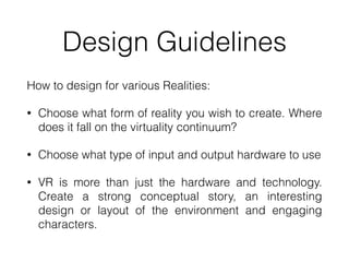 Design Guidelines
How to design for various Realities:


• Choose what form of reality you wish to create. Where
does it fall on the virtuality continuum?


• Choose what type of input and output hardware to use


• VR is more than just the hardware and technology.
Create a strong conceptual story, an interesting
design or layout of the environment and engaging
characters.
 