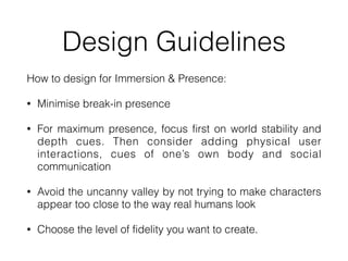 Design Guidelines
How to design for Immersion & Presence:


• Minimise break-in presence


• For maximum presence, focus first on world stability and
depth cues. Then consider adding physical user
interactions, cues of one’s own body and social
communication


• Avoid the uncanny valley by not trying to make characters
appear too close to the way real humans look


• Choose the level of fidelity you want to create.
 