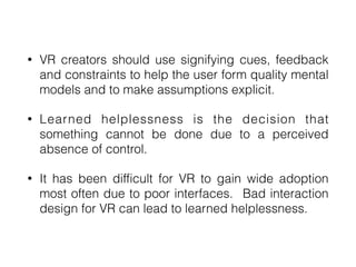 • VR creators should use signifying cues, feedback
and constraints to help the user form quality mental
models and to make assumptions explicit.


• Learned helplessness is the decision that
something cannot be done due to a perceived
absence of control.


• It has been difficult for VR to gain wide adoption
most often due to poor interfaces. Bad interaction
design for VR can lead to learned helplessness.
 