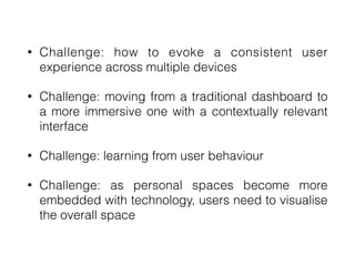 • Challenge: how to evoke a consistent user
experience across multiple devices


• Challenge: moving from a traditional dashboard to
a more immersive one with a contextually relevant
interface


• Challenge: learning from user behaviour


• Challenge: as personal spaces become more
embedded with technology, users need to visualise
the overall space
 