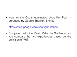• Now try the Oscar nominated short film Pearl –
produced by Google Spotlight Stories


https://atap.google.com/spotlight-stories/


• Compare it with the Music Video by Gorillaz – can
you compare the two experiences based on the
definition of VR?
 
