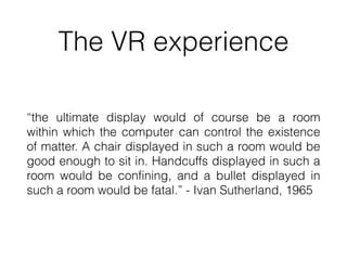 The VR experience
“the ultimate display would of course be a room
within which the computer can control the existence
of matter. A chair displayed in such a room would be
good enough to sit in. Handcuffs displayed in such a
room would be confining, and a bullet displayed in
such a room would be fatal.” - Ivan Sutherland, 1965
 
