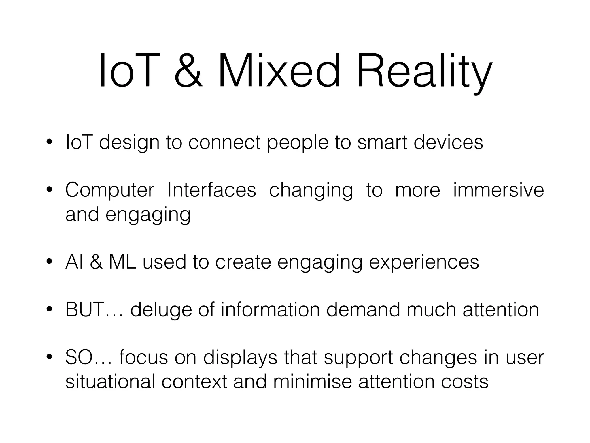 IoT & Mixed Reality
• IoT design to connect people to smart devices
• Computer Interfaces changing to more immersive
and engaging
• AI & ML used to create engaging experiences
• BUT… deluge of information demand much attention
• SO… focus on displays that support changes in user
situational context and minimise attention costs
 