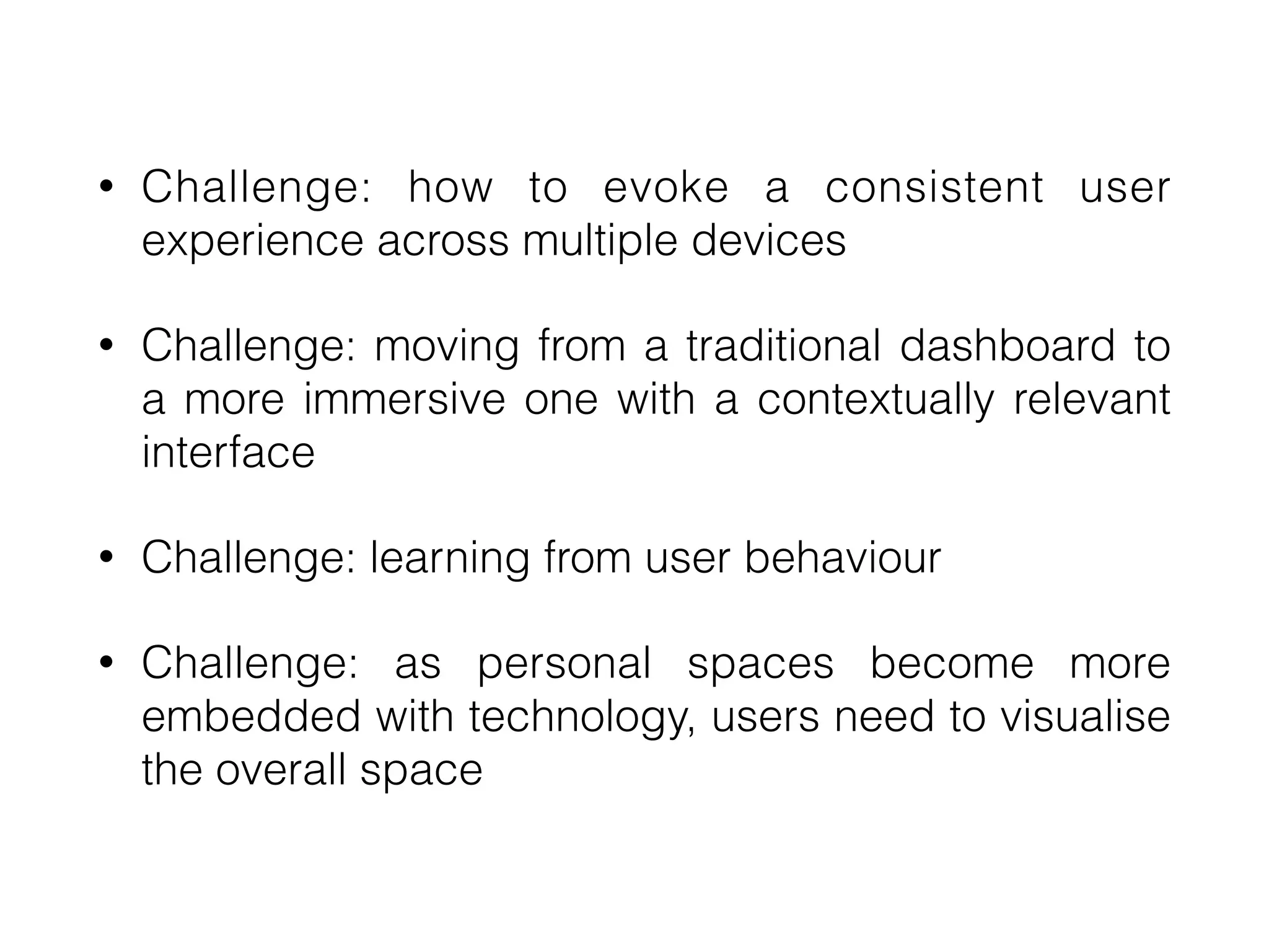 • Challenge: how to evoke a consistent user
experience across multiple devices
• Challenge: moving from a traditional dashboard to
a more immersive one with a contextually relevant
interface
• Challenge: learning from user behaviour
• Challenge: as personal spaces become more
embedded with technology, users need to visualise
the overall space
 
