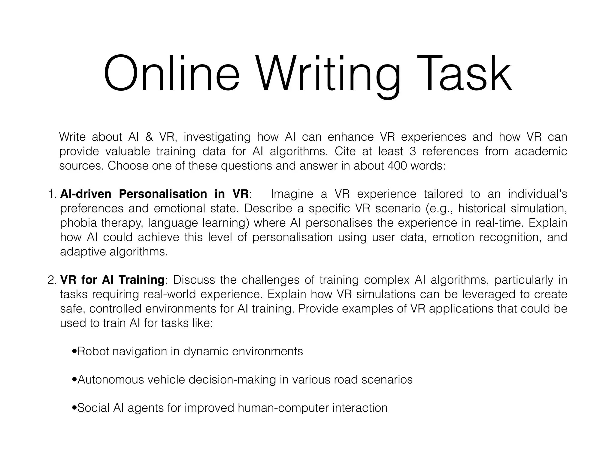 Online Writing Task
Write about AI & VR, investigating how AI can enhance VR experiences and how VR can
provide valuable training data for AI algorithms. Cite at least 3 references from academic
sources. Choose one of these questions and answer in about 400 words:
1. AI-driven Personalisation in VR: Imagine a VR experience tailored to an individual's
preferences and emotional state. Describe a specific VR scenario (e.g., historical simulation,
phobia therapy, language learning) where AI personalises the experience in real-time. Explain
how AI could achieve this level of personalisation using user data, emotion recognition, and
adaptive algorithms.
2. VR for AI Training: Discuss the challenges of training complex AI algorithms, particularly in
tasks requiring real-world experience. Explain how VR simulations can be leveraged to create
safe, controlled environments for AI training. Provide examples of VR applications that could be
used to train AI for tasks like:
•Robot navigation in dynamic environments
•Autonomous vehicle decision-making in various road scenarios
•Social AI agents for improved human-computer interaction
 