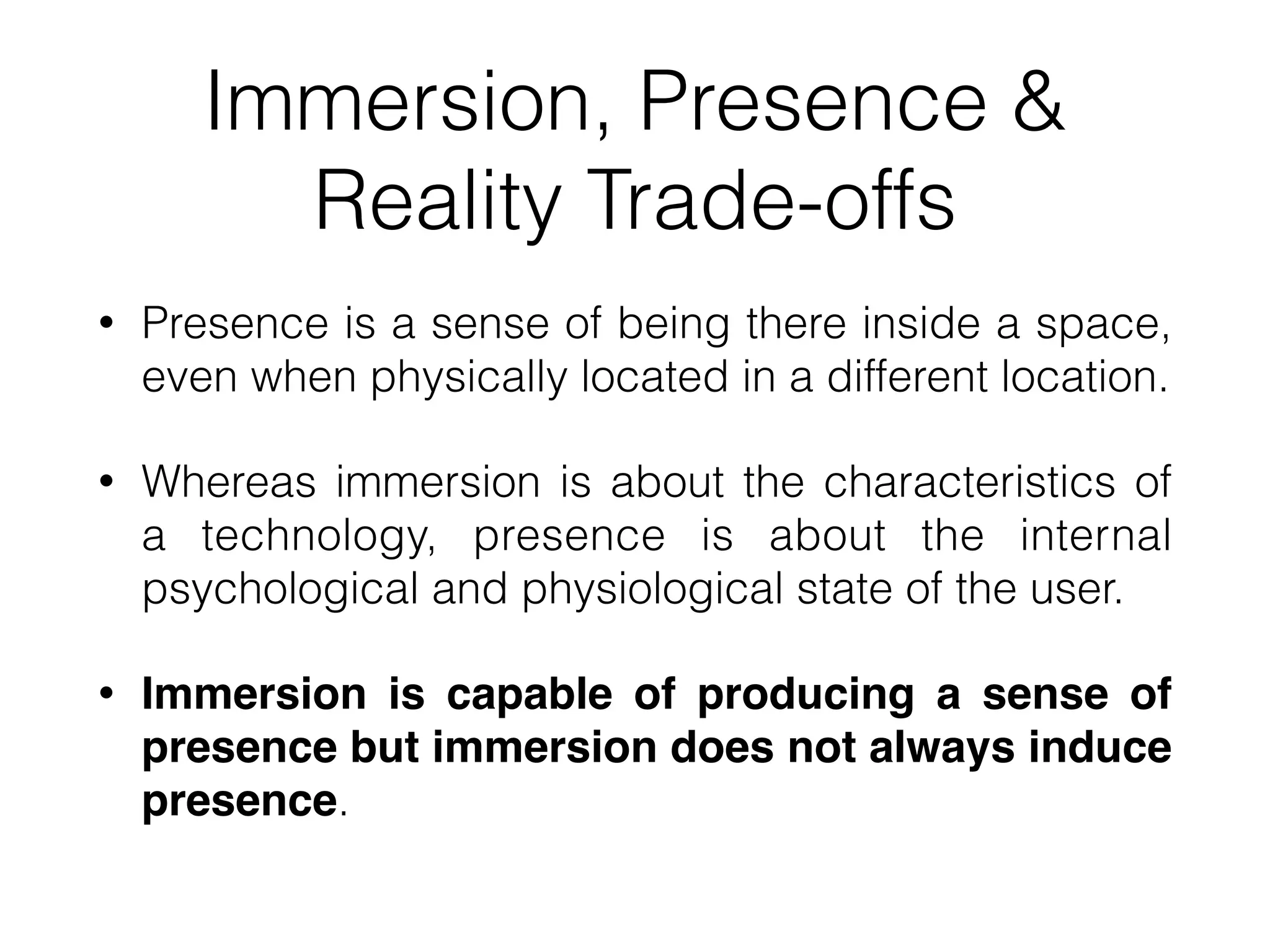 Immersion, Presence &
Reality Trade-offs
• Presence is a sense of being there inside a space,
even when physically located in a different location.
• Whereas immersion is about the characteristics of
a technology, presence is about the internal
psychological and physiological state of the user.
• Immersion is capable of producing a sense of
presence but immersion does not always induce
presence.
 