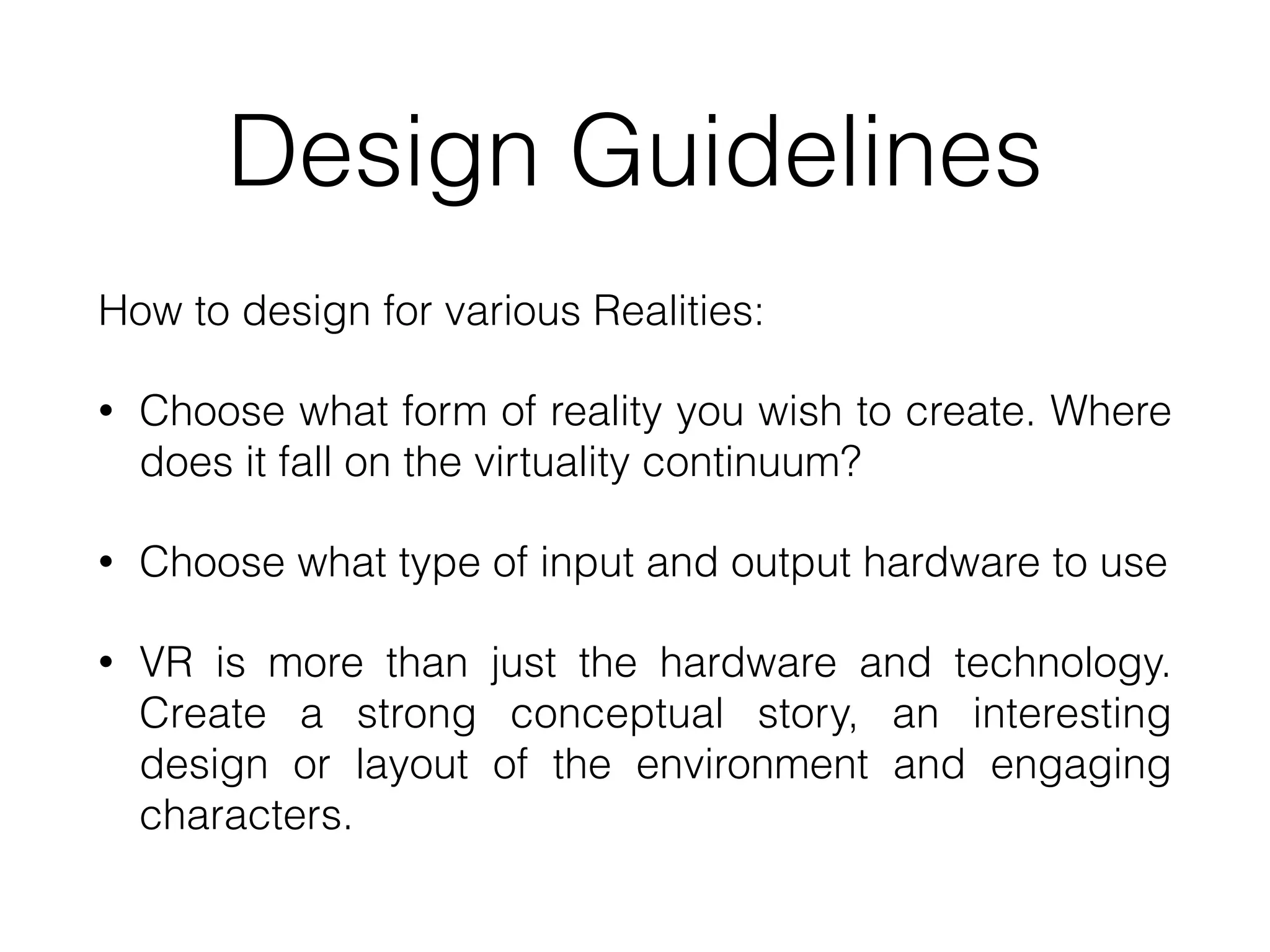 Design Guidelines
How to design for various Realities:
• Choose what form of reality you wish to create. Where
does it fall on the virtuality continuum?
• Choose what type of input and output hardware to use
• VR is more than just the hardware and technology.
Create a strong conceptual story, an interesting
design or layout of the environment and engaging
characters.
 