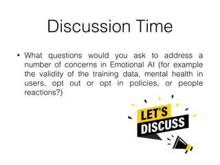 Discussion Time
• What questions would you ask to address a
number of concerns in Emotional AI (for example
the validity of the training data, mental health in
users, opt out or opt in policies, or people
reactions?)
 