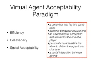 Virtual Agent Acceptability
Paradigm
• Efficiency


• Believability


• Social Acceptability
• a behaviour that fits into game
rules


• dynamic behaviour adjustments


• an environmental perception
that resembles the one of a
player


• personal characteristics that
allow to determine a particular
character


• a social interaction between
agents
 