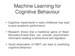 Machine Learning for
Cognitive Behaviour
• Cognitive impairments in early childhood may lead
to poor academic performance


• Research shows that a traditional game of Head-
Shoulders-Knees-Toes can provide psychometric
information leading to behavioural self-regulation


• Visual observation of HSKT can lead to predicting
cognitive behaviour
 