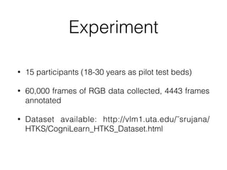 Experiment
• 15 participants (18-30 years as pilot test beds)


• 60,000 frames of RGB data collected, 4443 frames
annotated


• Dataset available: http://vlm1.uta.edu/˜srujana/
HTKS/CogniLearn_HTKS_Dataset.html
 