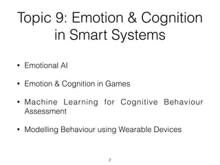 Topic 9: Emotion & Cognition
in Smart Systems
• Emotional AI


• Emotion & Cognition in Games


• Machine Learning for Cognitive Behaviour
Assessment


• Modelling Behaviour using Wearable Devices
2
 