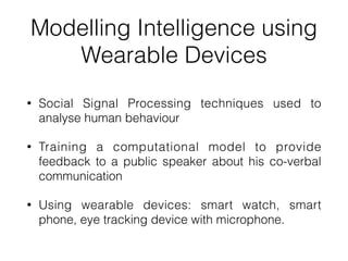 Modelling Intelligence using
Wearable Devices
• Social Signal Processing techniques used to
analyse human behaviour


• Training a computational model to provide
feedback to a public speaker about his co-verbal
communication


• Using wearable devices: smart watch, smart
phone, eye tracking device with microphone.
 