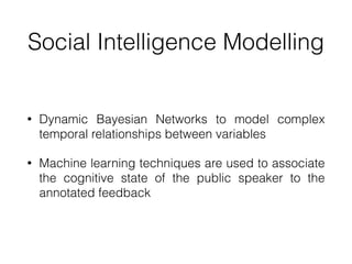 Social Intelligence Modelling
• Dynamic Bayesian Networks to model complex
temporal relationships between variables


• Machine learning techniques are used to associate
the cognitive state of the public speaker to the
annotated feedback
 