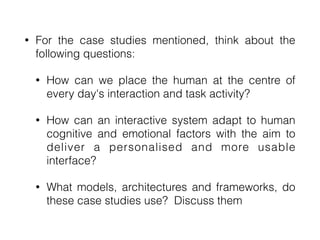 • For the case studies mentioned, think about the
following questions:


• How can we place the human at the centre of
every day's interaction and task activity?


• How can an interactive system adapt to human
cognitive and emotional factors with the aim to
deliver a personalised and more usable
interface?


• What models, architectures and frameworks, do
these case studies use? Discuss them
 