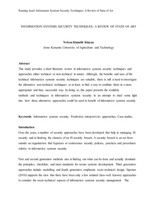 Running head: Information Systems Security Techniques: A Review of State of Art
INFORMATION SYSTEMS SECURITY TECHNIQUES: A REVIEW OF STATE OF ART
Nelson Kimathi Kinyua
Jomo Kenyatta University of Agriculture and Technology
Abstract
This study provides a short literature review in information systems security techniques and
approaches either technical or non-technical in nature. Although, the benefits and uses of the
technical information systems security techniques are valuable, there is still a need to investigate
the alternative non-technical techniques or at least, to find a way to combine them in a more
appropriate and thus, successful way. In doing so, this paper presents the available
methods and techniques in information systems security in an attempt to shed some light
into how these alternative approaches could be used in benefit of information systems security.
Keywords: Information systems security, Positivistic-interpretivist approaches, Case studies.
Introduction
Over the years, a number of security approaches have been developed that help in managing IS
security and in limiting the chances of an IS security breach. A security breach is an act from
outside an organization that bypasses or contravenes security policies, practices and procedures
relative to information systems security.
First and second generation methods aim at finding out what can be done and actually dominate
the principles, checklists, and most standards for secure systems development. Third generation
approaches include modelling and fourth generation emphasize socio-technical design. Siponen
(2010) supports the view that there have been only a few isolated (less-well known) approaches
to consider the socio-technical aspects of information systems security management. The
 