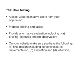 T06: User Testing
• At least 3 representative users from your
population;
• Prepare brieﬁng and tasks;
• Provide a formative evaluation including : (a)
brieﬁng, (b) tasks and (c) observation;
• On your website make sure you have the following:
(a) ﬁnal design (including screenshots), (b)
implementation, (c) evaluation and (d) reﬂection;
 