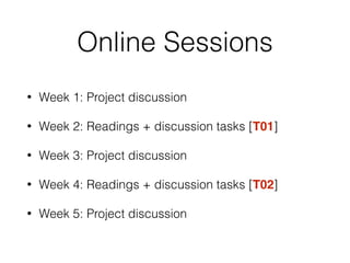 Online Sessions
• Week 1: Project discussion
• Week 2: Readings + discussion tasks [T01]
• Week 3: Project discussion
• Week 4: Readings + discussion tasks [T02]
• Week 5: Project discussion
 