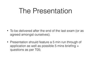 The Presentation
• To be delivered after the end of the last exam (or as
agreed amongst ourselves);
• Presentation should feature a 5 min run through of
application as well as possible 5 mins brieﬁng +
questions as per T05;
 