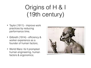 Origins of H & I
(19th century)
• Taylor (1911) - improve work
practices by reducing
performance time;
• Gilbreth (1914) - efﬁciency &
worker experience as a
founder of human factors;
• World Wars I & II prompted
human engineering, human
factors & ergonomics;
 