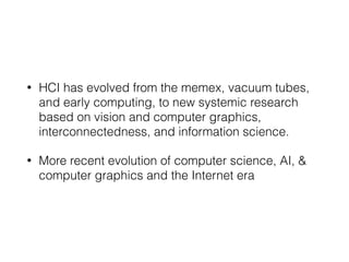• HCI has evolved from the memex, vacuum tubes,
and early computing, to new systemic research
based on vision and computer graphics,
interconnectedness, and information science.
• More recent evolution of computer science, AI, &
computer graphics and the Internet era
 