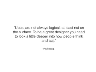 –Paul Boag
“Users are not always logical, at least not on
the surface. To be a great designer you need
to look a little deeper into how people think
and act.”
 