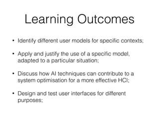 Learning Outcomes
• Identify different user models for speciﬁc contexts;
• Apply and justify the use of a speciﬁc model,
adapted to a particular situation;
• Discuss how AI techniques can contribute to a
system optimisation for a more effective HCI;
• Design and test user interfaces for different
purposes;
 