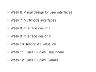 • Week 6: Visual design for user interfaces
• Week 7: Multimodal interfaces
• Week 8: Interface design I
• Week 9: Interface design II
• Week 10: Testing & Evaluation
• Week 11: Case Studies: Healthcare
• Week 12: Case Studies: Games
 