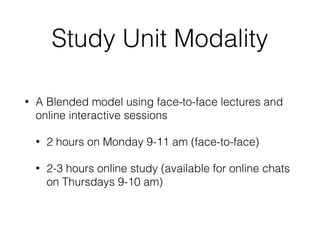 Study Unit Modality
• A Blended model using face-to-face lectures and
online interactive sessions
• 2 hours on Monday 9-11 am (face-to-face)
• 2-3 hours online study (available for online chats
on Thursdays 9-10 am)
 
