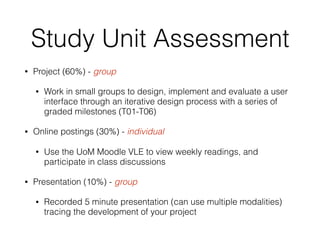 Study Unit Assessment
• Project (60%) - group
• Work in small groups to design, implement and evaluate a user
interface through an iterative design process with a series of
graded milestones (T01-T06)
• Online postings (30%) - individual
• Use the UoM Moodle VLE to view weekly readings, and
participate in class discussions
• Presentation (10%) - group
• Recorded 5 minute presentation (can use multiple modalities)
tracing the development of your project
 