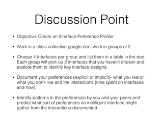Discussion Point
• Objective: Create an Interface Preference Pro
fi
ler
• Work in a class collective google doc; work in groups of 2.
• Choose 4 Interfaces per group and list them in a table in the doc.
Each group will pick up 2 interfaces that you haven’t chosen and
explore them to identify key interface designs.
• Document your preferences (explicit or implicit)- what you like or
what you don’t like and the interactions (time spent on interfaces
and how).
• Identify patterns in the preferences by you and your peers and
predict what sort of preferences an intelligent interface might
gather from the interactions documented.
 