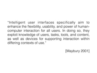 “Intelligent user interfaces speci
fi
cally aim to
enhance the
fl
exibility, usability, and power of human-
computer interaction for all users. In doing so, they
exploit knowledge of users, tasks, tools, and content,
as well as devices for supporting interaction within
differing contexts of use.”
[Maybury 2001]
 